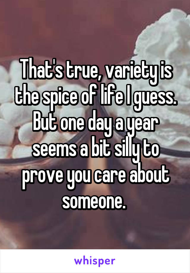 That's true, variety is the spice of life I guess. But one day a year seems a bit silly to prove you care about someone. 