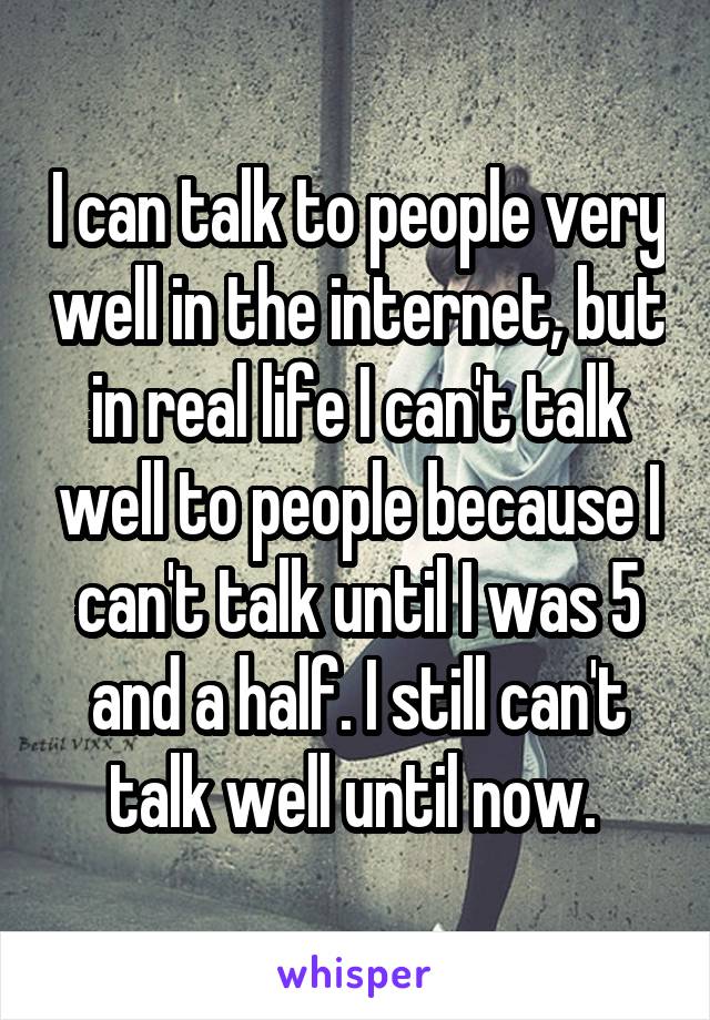 I can talk to people very well in the internet, but in real life I can't talk well to people because I can't talk until I was 5 and a half. I still can't talk well until now. 