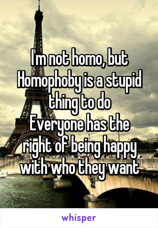 I'm not homo, but Homophoby is a stupid thing to do
Everyone has the right of being happy with who they want