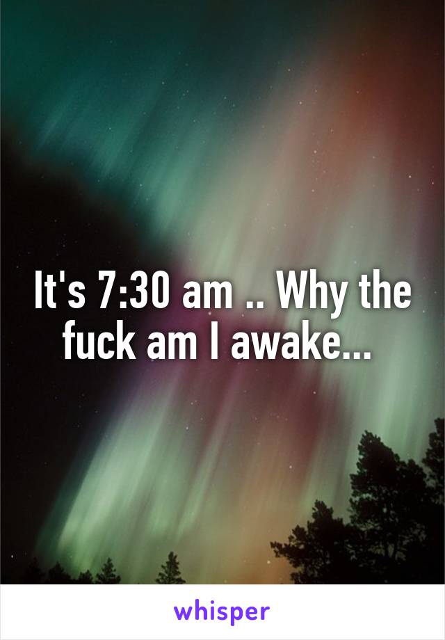 It's 7:30 am .. Why the fuck am I awake... 