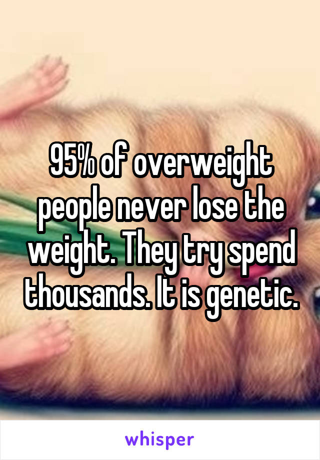 95% of overweight people never lose the weight. They try spend thousands. It is genetic.