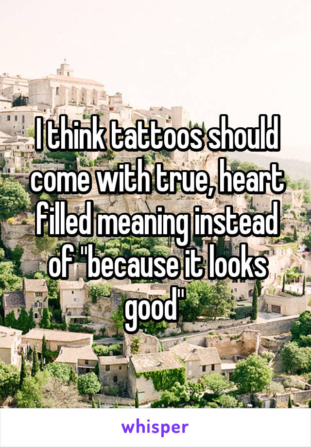 I think tattoos should come with true, heart filled meaning instead of "because it looks good" 
