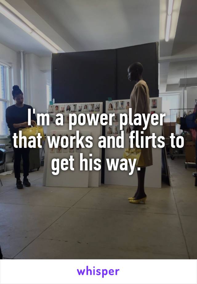 I'm a power player  that works and flirts to get his way. 