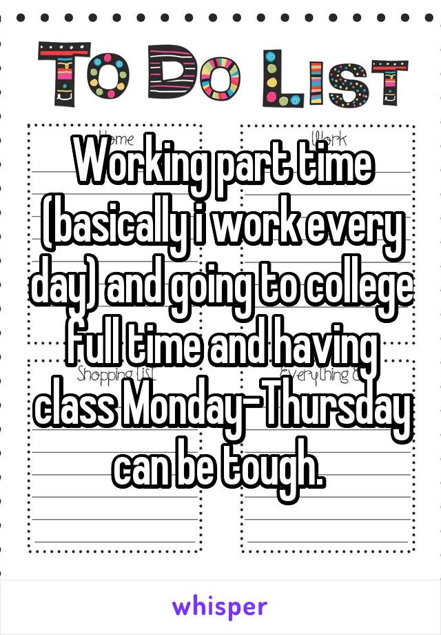 Working part time (basically i work every day) and going to college full time and having class Monday-Thursday can be tough. 