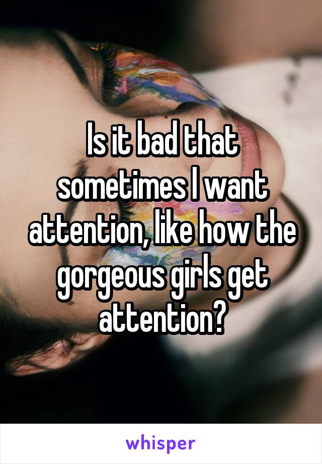 Is it bad that sometimes I want attention, like how the gorgeous girls get attention?