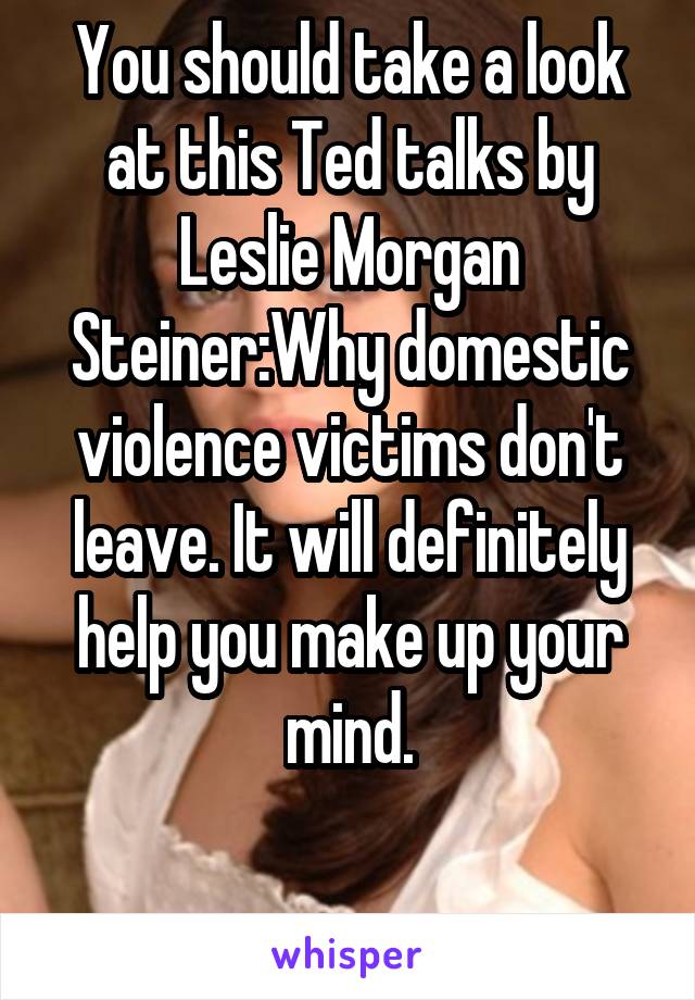 You should take a look at this Ted talks by Leslie Morgan Steiner:Why domestic violence victims don't leave. It will definitely help you make up your mind.

