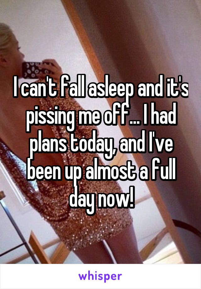 I can't fall asleep and it's pissing me off... I had plans today, and I've been up almost a full day now!