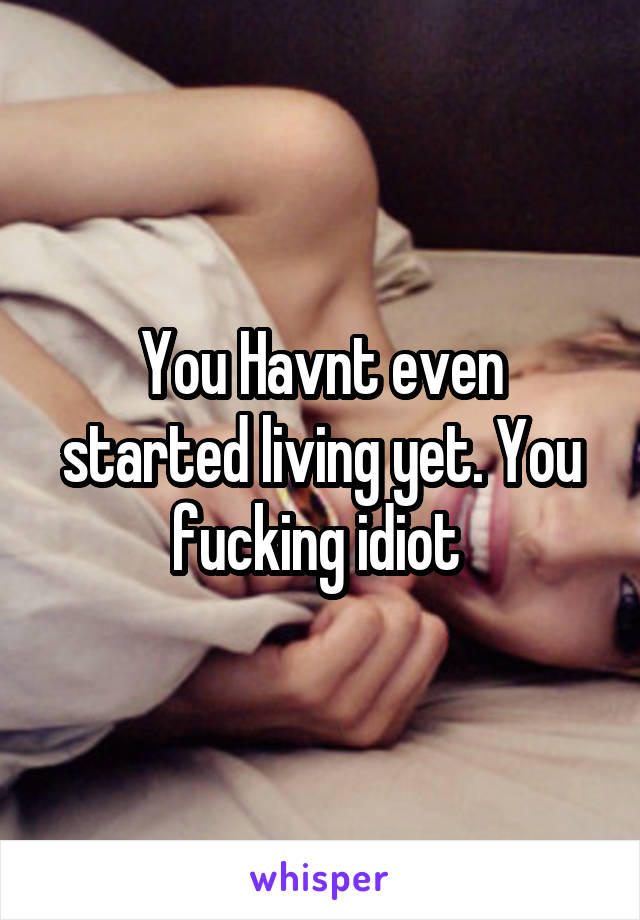 You Havnt even started living yet. You fucking idiot 