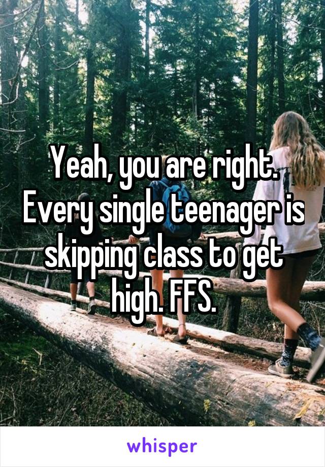 Yeah, you are right. Every single teenager is skipping class to get high. FFS.