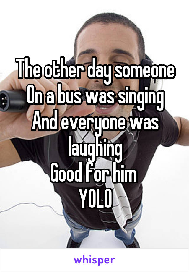 The other day someone
On a bus was singing
And everyone was laughing
Good for him 
YOLO