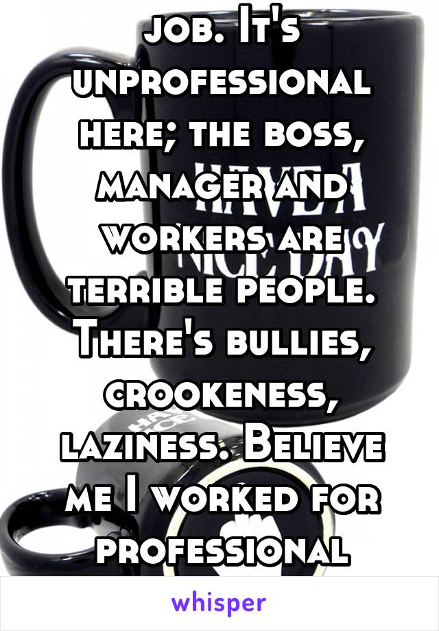 I fuckin hate my job. It's unprofessional here; the boss, manager and workers are terrible people. There's bullies, crookeness, laziness. Believe me I worked for professional places but this ain't one