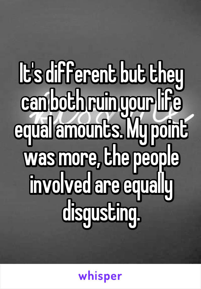 It's different but they can both ruin your life equal amounts. My point was more, the people involved are equally disgusting.