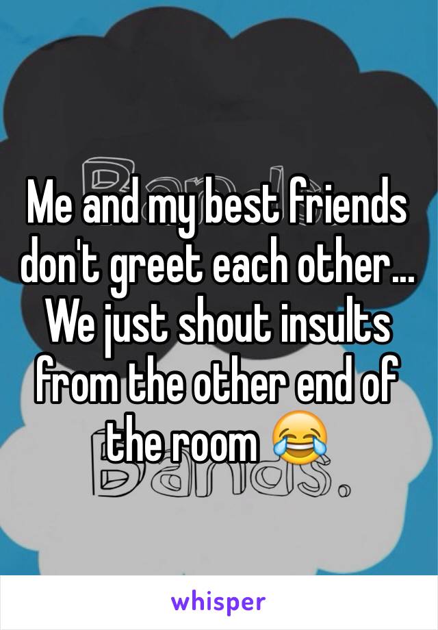 Me and my best friends don't greet each other... We just shout insults from the other end of the room 😂