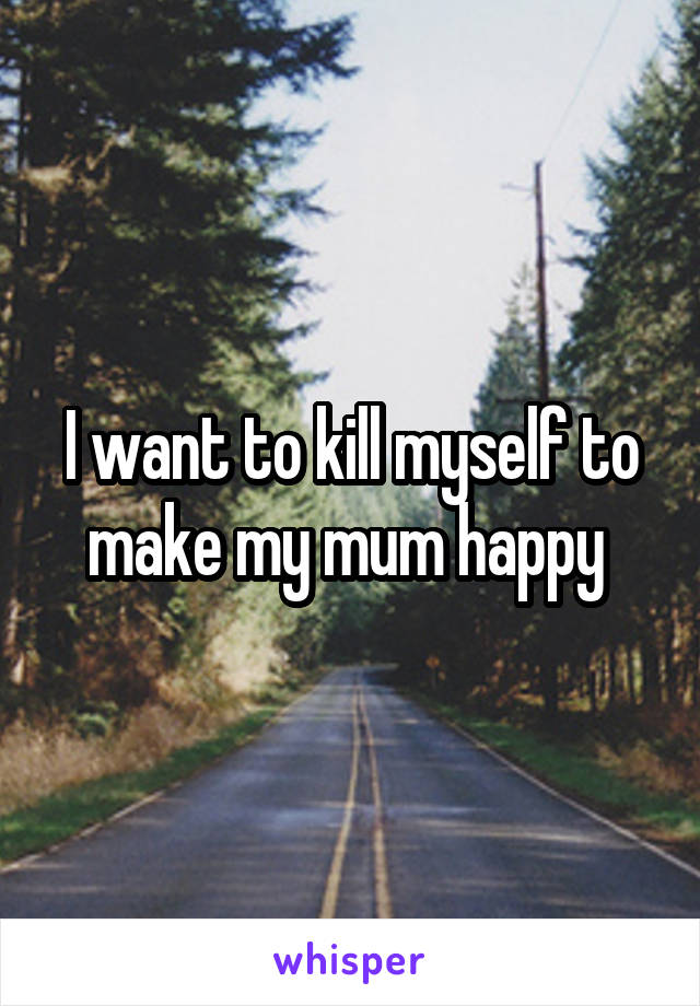 I want to kill myself to make my mum happy 