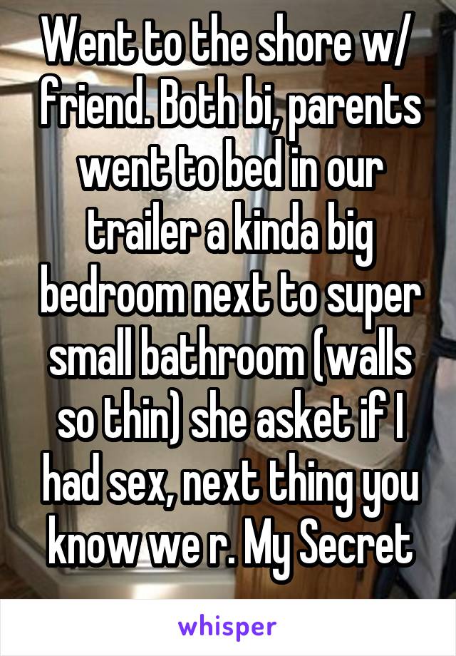 Went to the shore w/  friend. Both bi, parents went to bed in our trailer a kinda big bedroom next to super small bathroom (walls so thin) she asket if I had sex, next thing you know we r. My Secret
