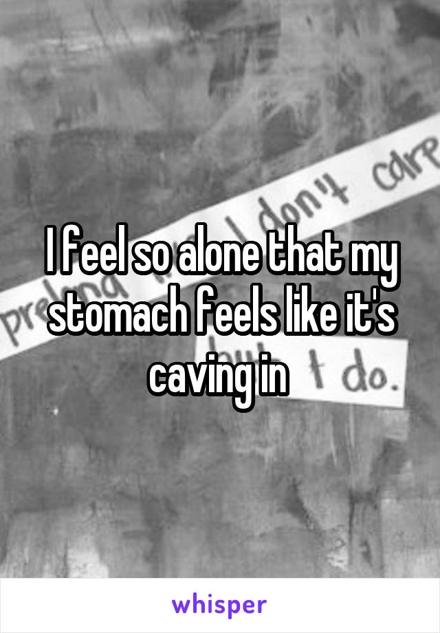 I feel so alone that my stomach feels like it's caving in 