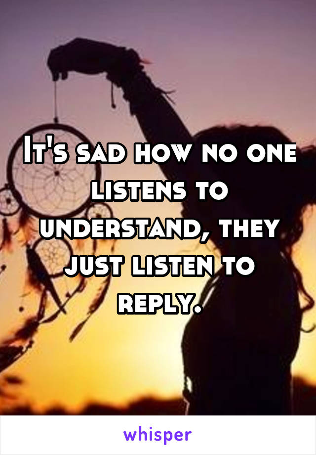 It's sad how no one listens to understand, they just listen to reply.