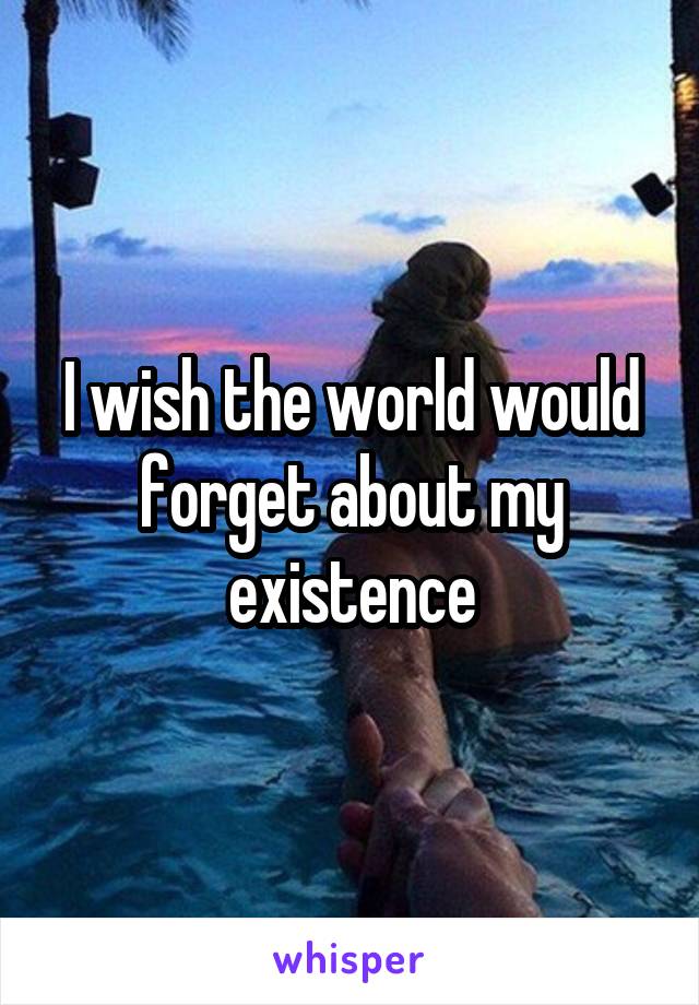 I wish the world would forget about my existence