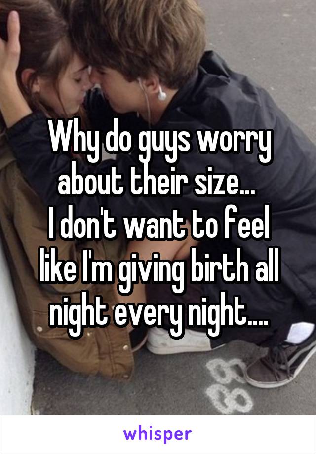 Why do guys worry about their size... 
I don't want to feel like I'm giving birth all night every night....