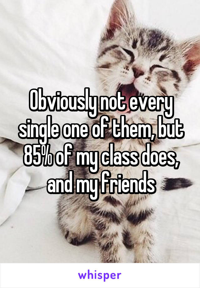 Obviously not every single one of them, but 85% of my class does, and my friends