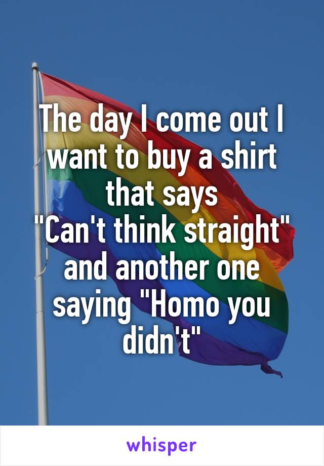 The day I come out I want to buy a shirt that says
"Can't think straight" and another one saying "Homo you didn't"