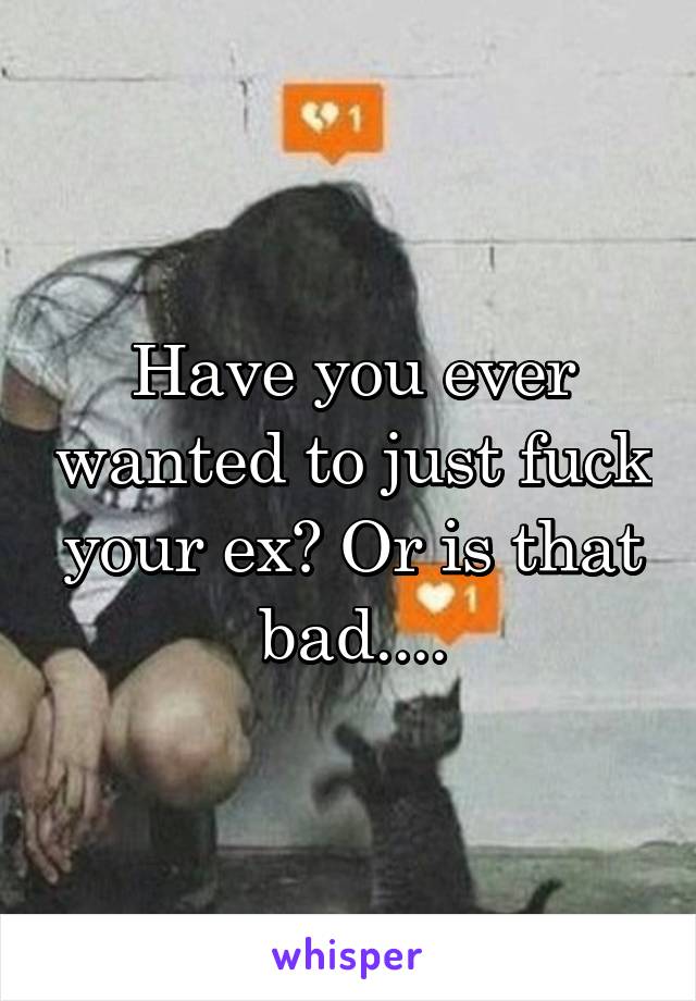 Have you ever wanted to just fuck your ex? Or is that bad....