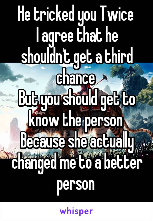 He tricked you Twice 
I agree that he shouldn't get a third chance 
But you should get to know the person 
Because she actually changed me to a better person 
