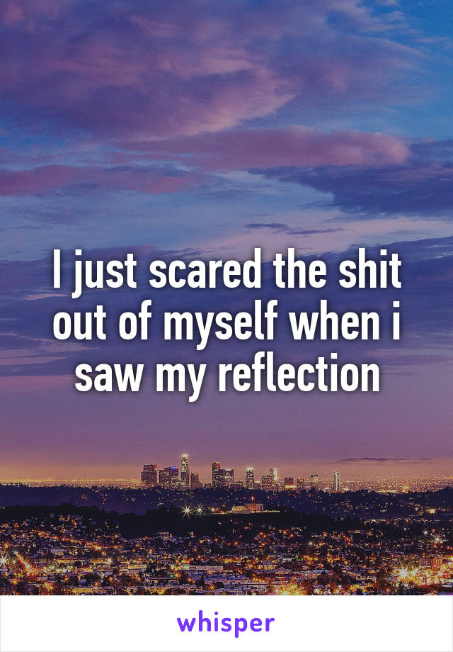I just scared the shit out of myself when i saw my reflection