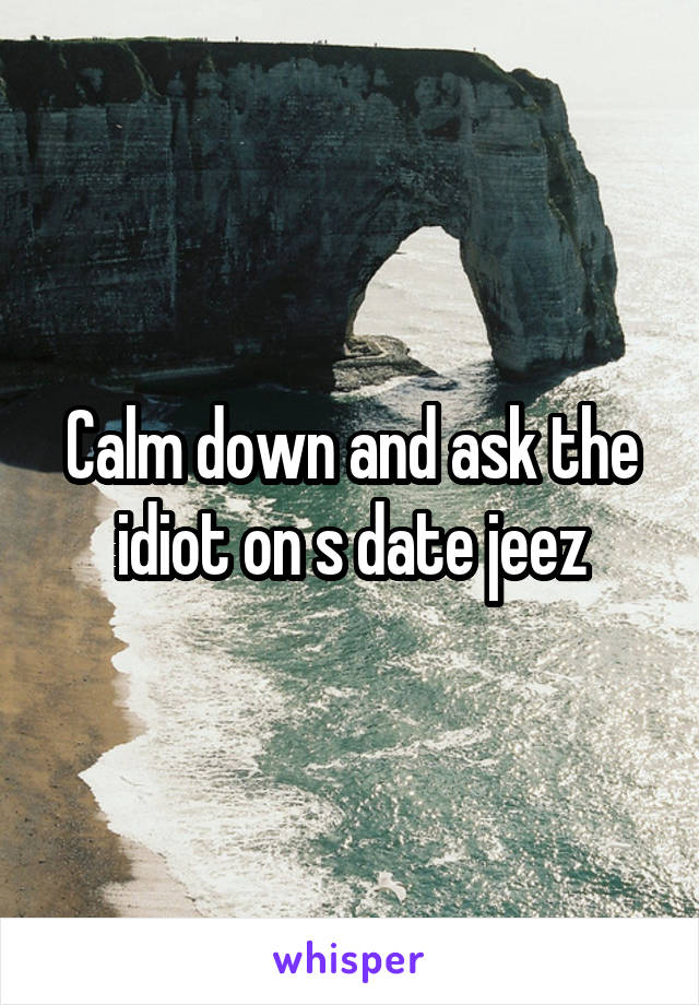 Calm down and ask the idiot on s date jeez