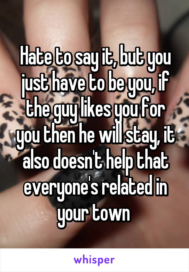Hate to say it, but you just have to be you, if the guy likes you for you then he will stay, it also doesn't help that everyone's related in your town 