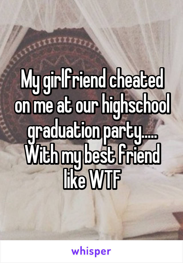 My girlfriend cheated on me at our highschool graduation party..... With my best friend like WTF