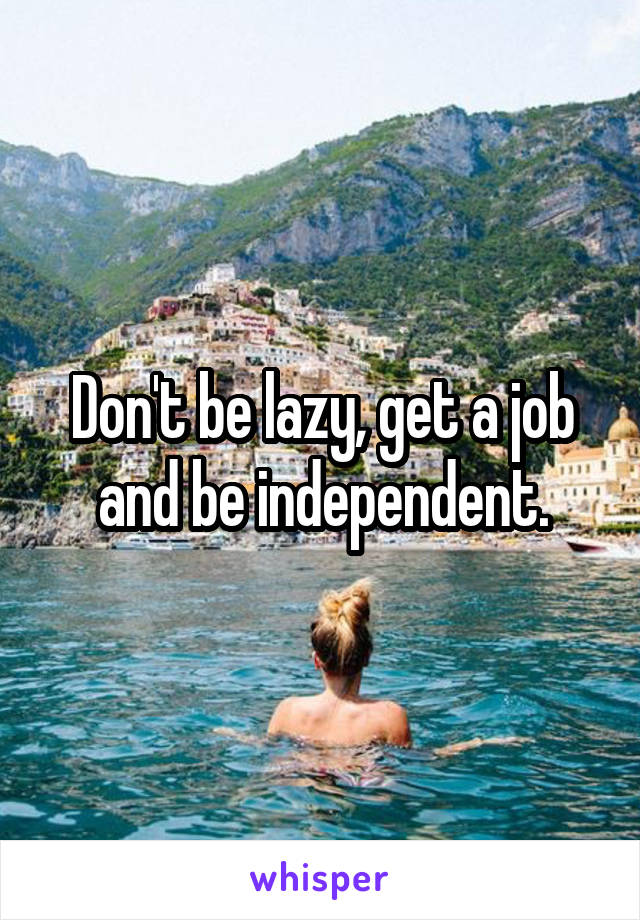Don't be lazy, get a job and be independent.