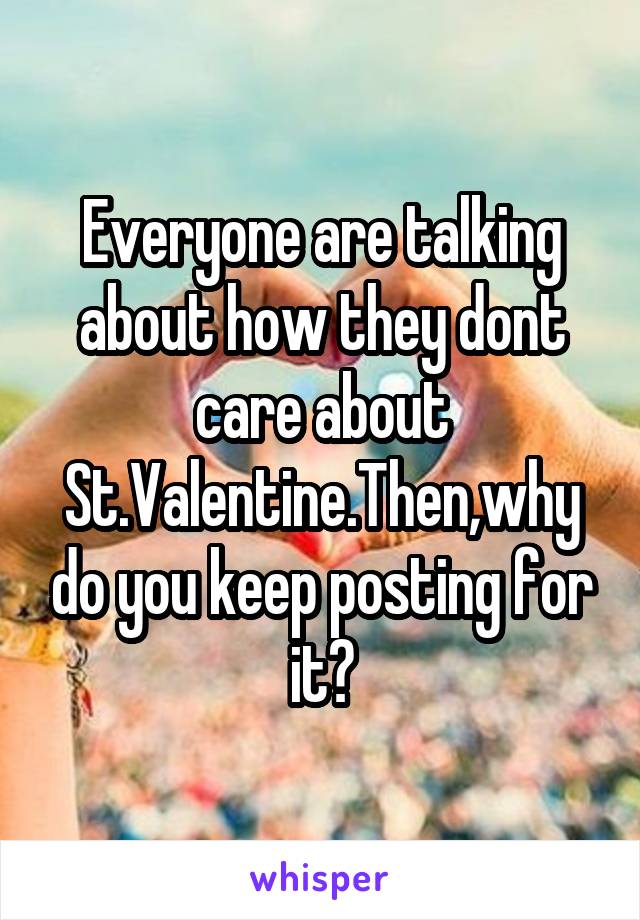 Everyone are talking about how they dont care about St.Valentine.Then,why do you keep posting for it?