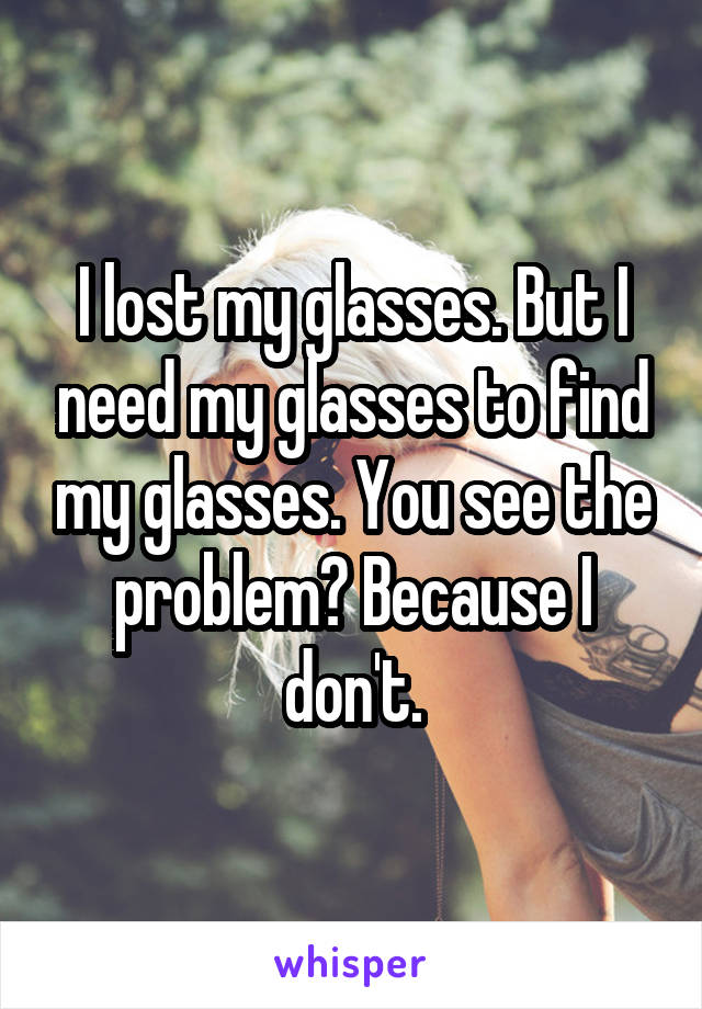I lost my glasses. But I need my glasses to find my glasses. You see the problem? Because I don't.
