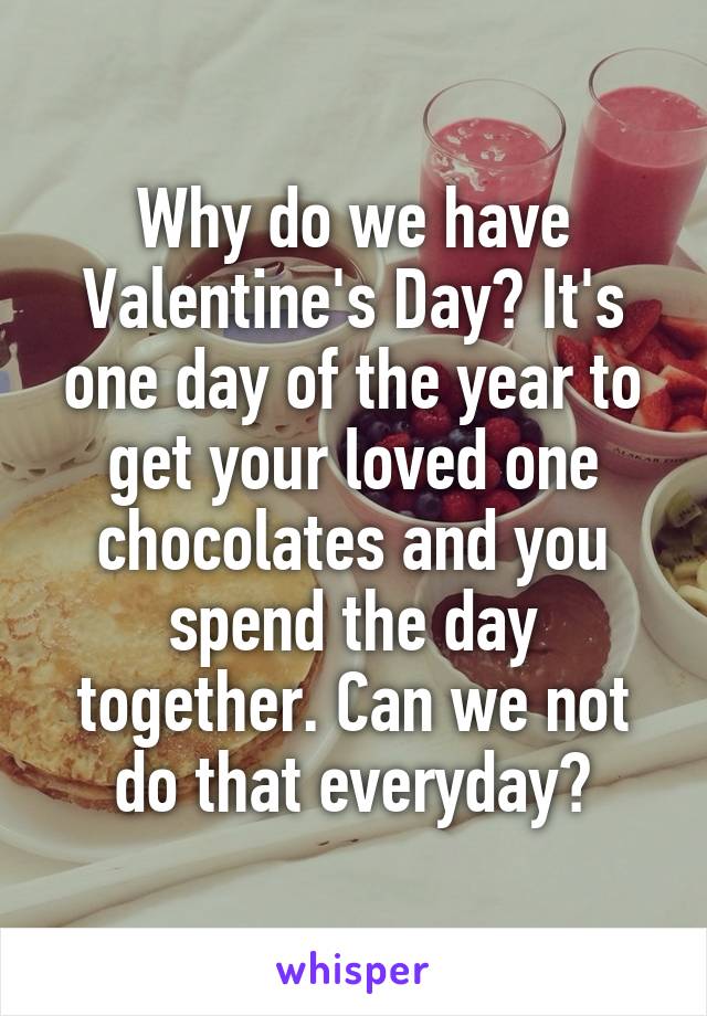 Why do we have Valentine's Day? It's one day of the year to get your loved one chocolates and you spend the day together. Can we not do that everyday?