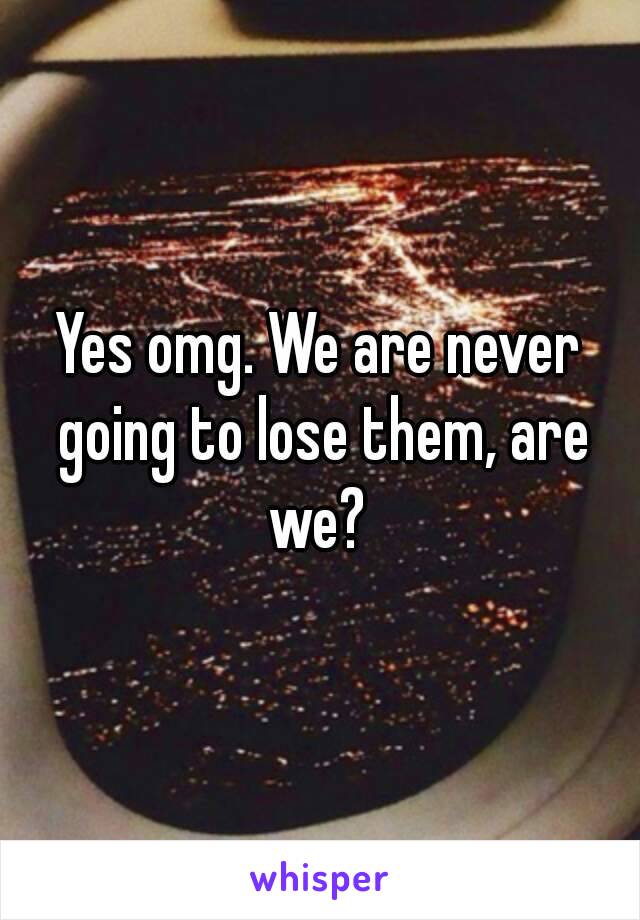 Yes omg. We are never going to lose them, are we? 