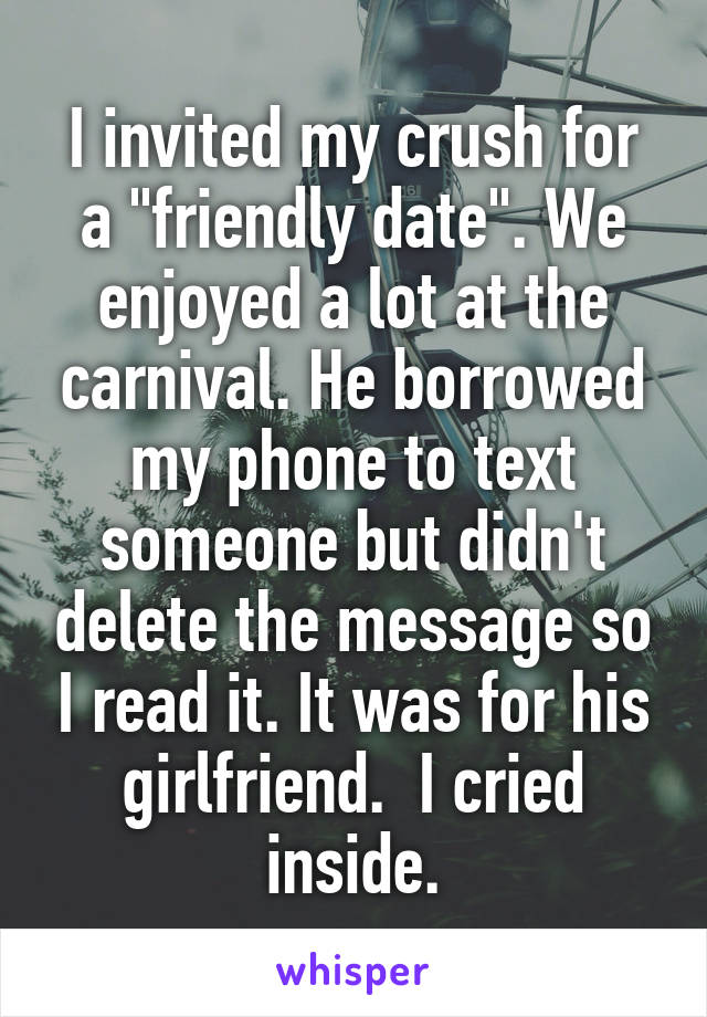 I invited my crush for a "friendly date". We enjoyed a lot at the carnival. He borrowed my phone to text someone but didn't delete the message so I read it. It was for his girlfriend.  I cried inside.