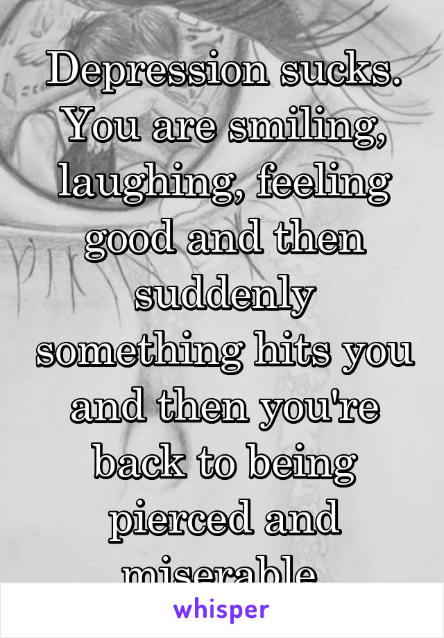 Depression sucks. You are smiling, laughing, feeling good and then suddenly something hits you and then you're back to being pierced and miserable.