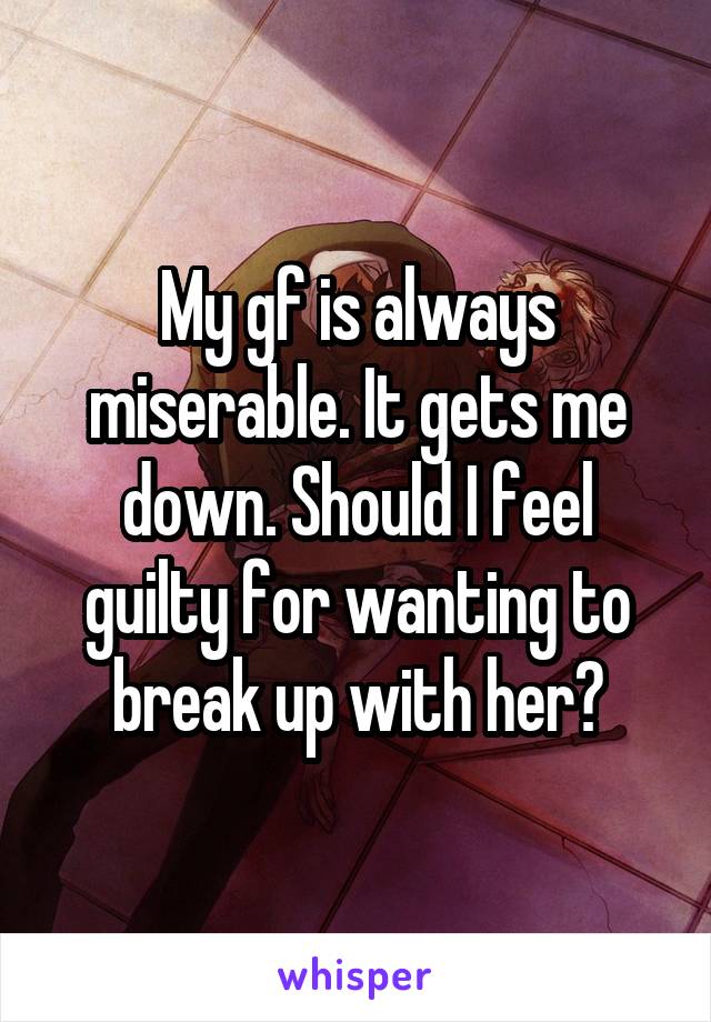 My gf is always miserable. It gets me down. Should I feel guilty for wanting to break up with her?