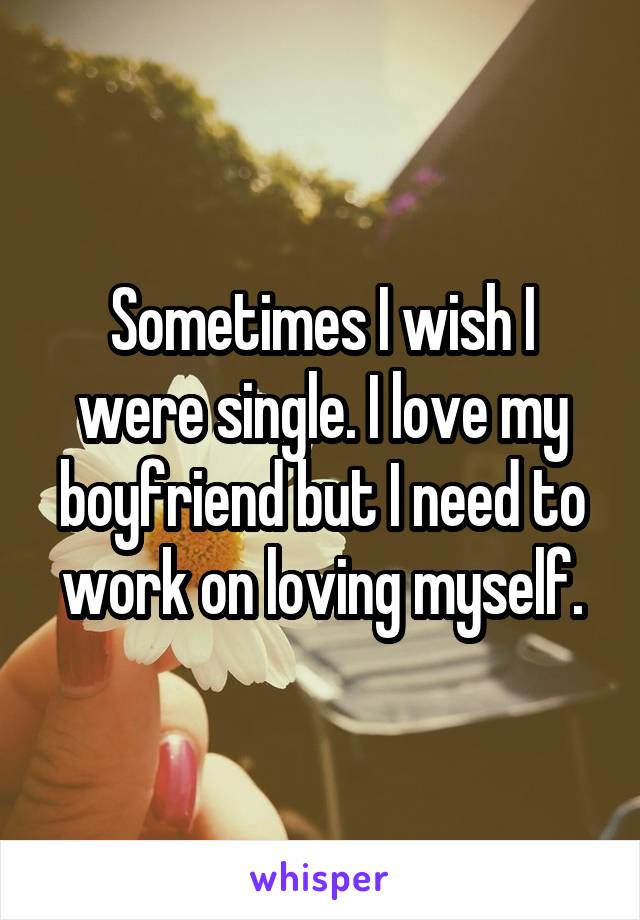 Sometimes I wish I were single. I love my boyfriend but I need to work on loving myself.