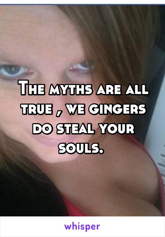 The myths are all true , we gingers do steal your souls. 