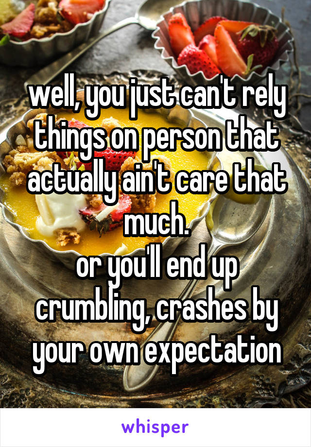well, you just can't rely things on person that actually ain't care that much.
or you'll end up crumbling, crashes by your own expectation