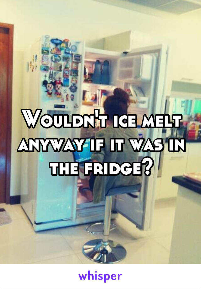 Wouldn't ice melt anyway if it was in the fridge?