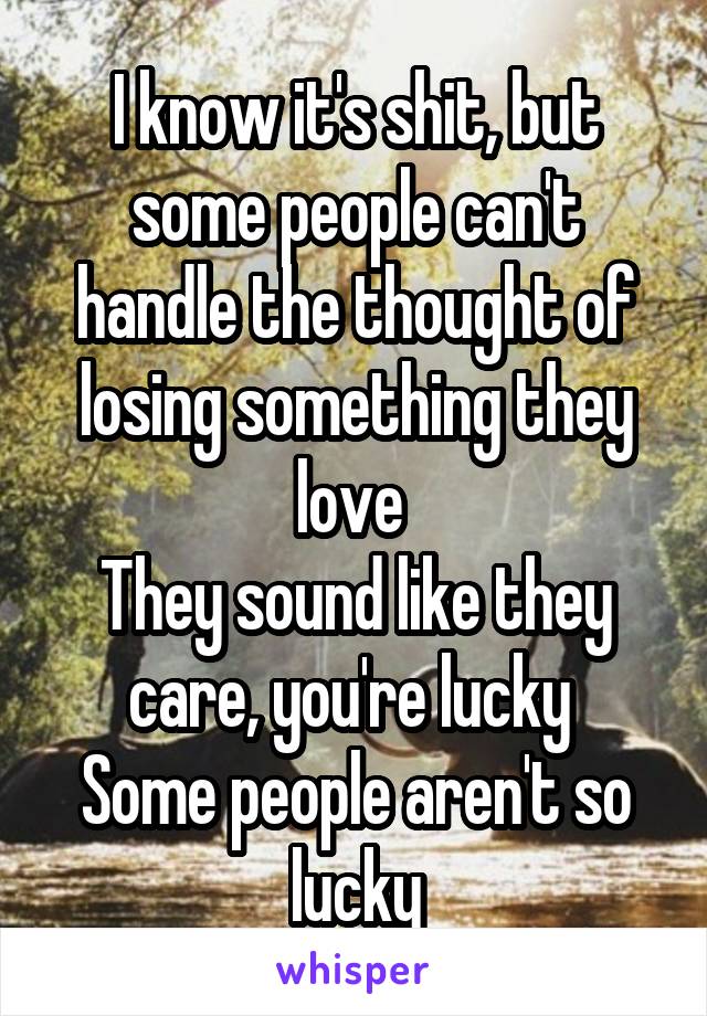 I know it's shit, but some people can't handle the thought of losing something they love 
They sound like they care, you're lucky 
Some people aren't so lucky