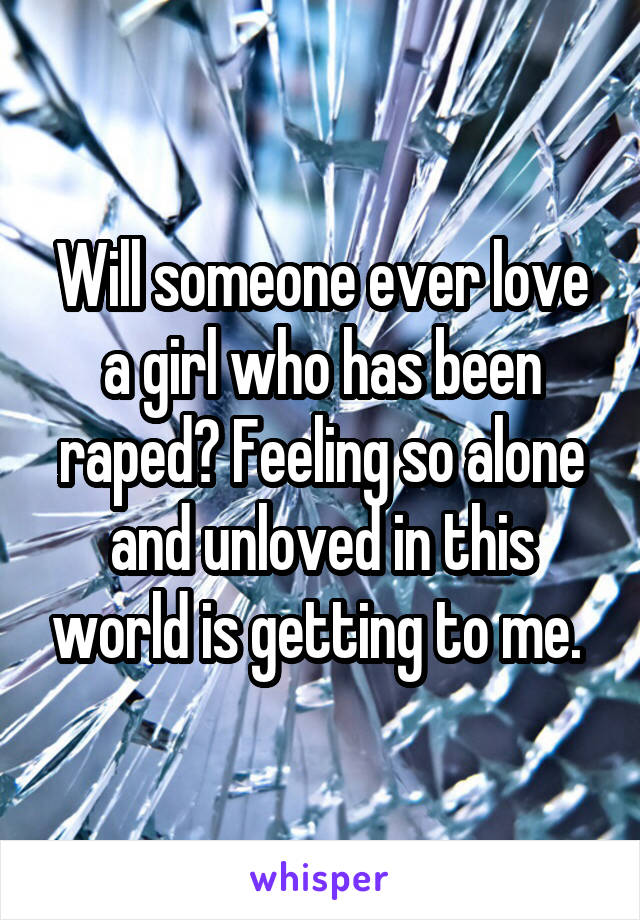 Will someone ever love a girl who has been raped? Feeling so alone and unloved in this world is getting to me. 