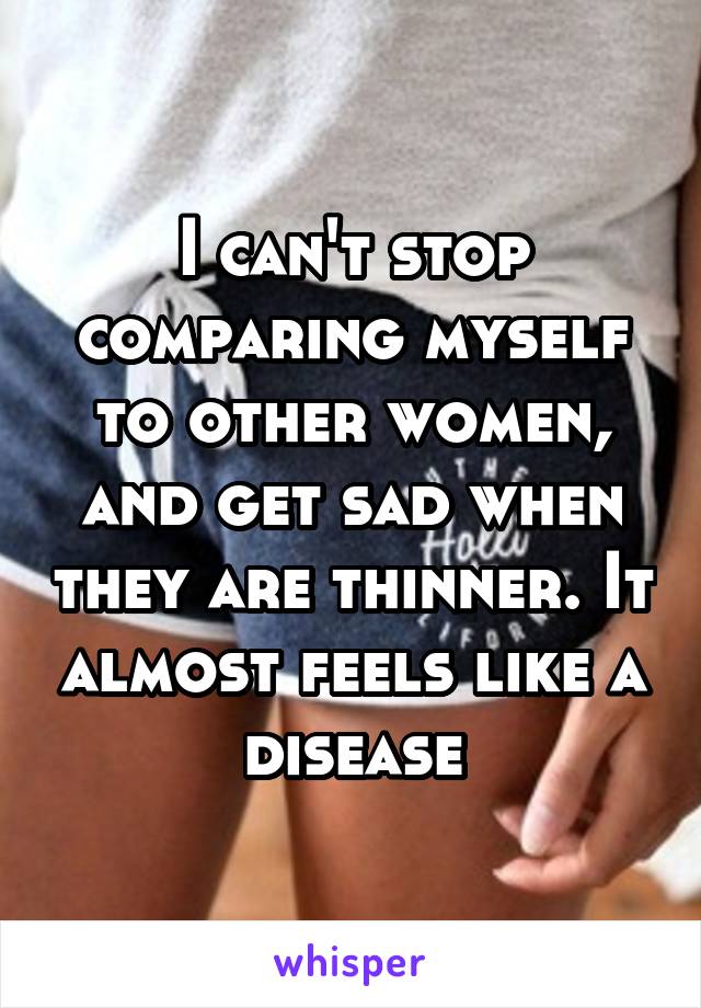 I can't stop comparing myself to other women, and get sad when they are thinner. It almost feels like a disease