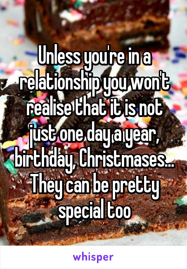 Unless you're in a relationship you won't realise that it is not just one day a year, birthday, Christmases... They can be pretty special too