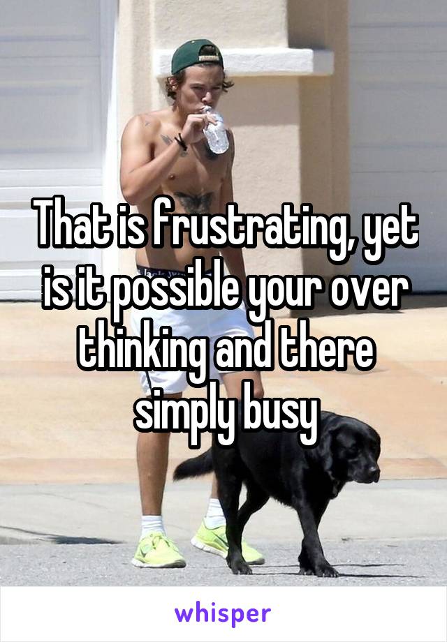 That is frustrating, yet is it possible your over thinking and there simply busy