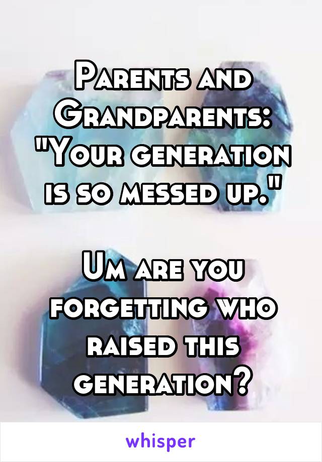 Parents and Grandparents:
"Your generation is so messed up."

Um are you forgetting who raised this generation?