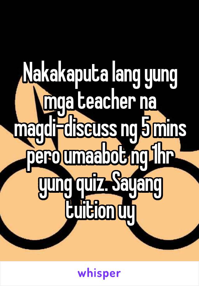 Nakakaputa lang yung mga teacher na magdi-discuss ng 5 mins pero umaabot ng 1hr yung quiz. Sayang tuition uy